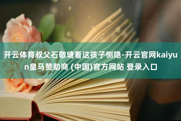 开云体育叔父石敬瑭看这孩子恻隐-开云官网kaiyun皇马赞助商 (中国)官方网站 登录入口
