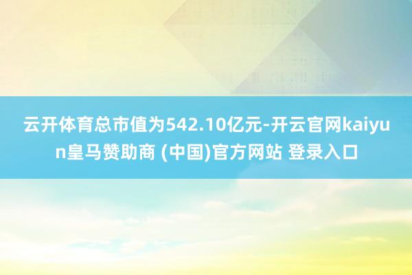 云开体育总市值为542.10亿元-开云官网kaiyun皇马赞助商 (中国)官方网站 登录入口