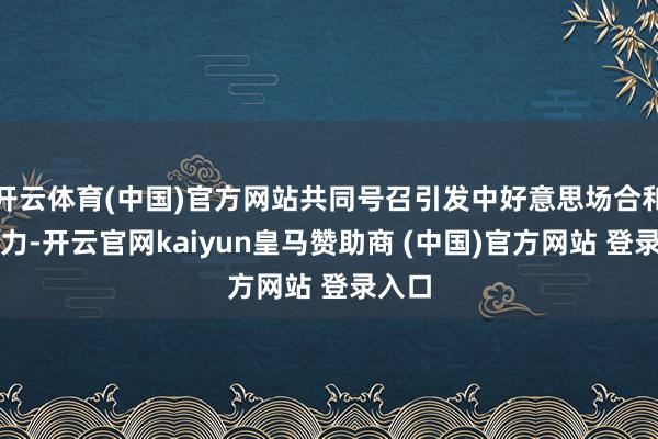 开云体育(中国)官方网站共同号召引发中好意思场合和谐活力-开云官网kaiyun皇马赞助商 (中国)官方网站 登录入口