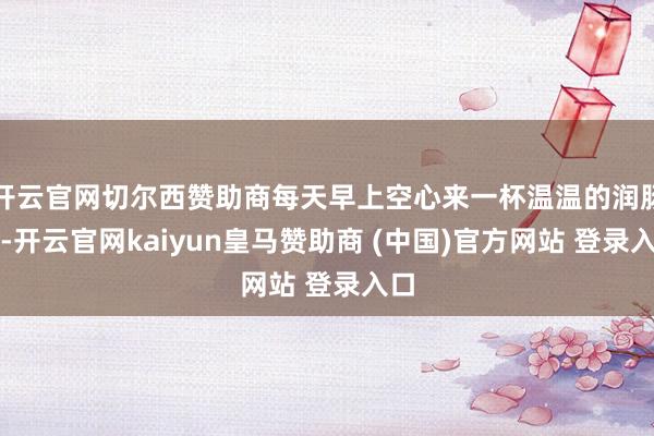 开云官网切尔西赞助商每天早上空心来一杯温温的润肠水-开云官网kaiyun皇马赞助商 (中国)官方网站 登录入口