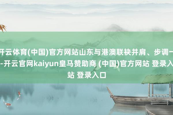 开云体育(中国)官方网站山东与港澳联袂并肩、步调一致-开云官网kaiyun皇马赞助商 (中国)官方网站 登录入口