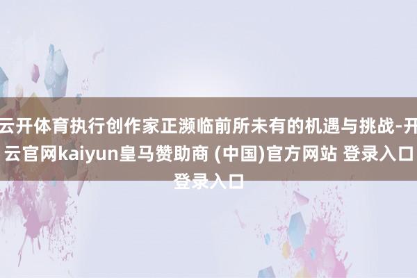 云开体育执行创作家正濒临前所未有的机遇与挑战-开云官网kaiyun皇马赞助商 (中国)官方网站 登录入口