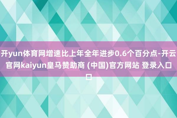开yun体育网增速比上年全年进步0.6个百分点-开云官网kaiyun皇马赞助商 (中国)官方网站 登录入口
