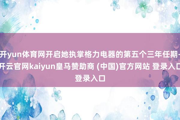 开yun体育网开启她执掌格力电器的第五个三年任期-开云官网kaiyun皇马赞助商 (中国)官方网站 登录入口