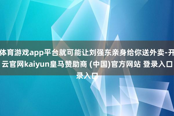 体育游戏app平台就可能让刘强东亲身给你送外卖-开云官网kaiyun皇马赞助商 (中国)官方网站 登录入口