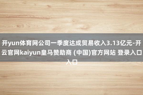 开yun体育网公司一季度达成贸易收入3.13亿元-开云官网kaiyun皇马赞助商 (中国)官方网站 登录入口