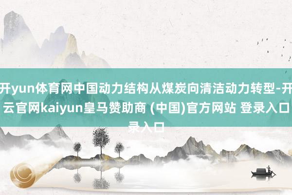 开yun体育网中国动力结构从煤炭向清洁动力转型-开云官网kaiyun皇马赞助商 (中国)官方网站 登录入口