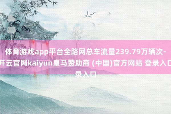体育游戏app平台全路网总车流量239.79万辆次-开云官网kaiyun皇马赞助商 (中国)官方网站 登录入口
