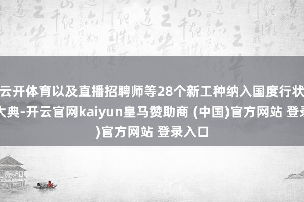 云开体育以及直播招聘师等28个新工种纳入国度行状分类大典-开云官网kaiyun皇马赞助商 (中国)官方网站 登录入口