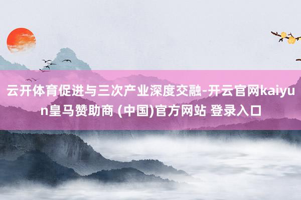 云开体育促进与三次产业深度交融-开云官网kaiyun皇马赞助商 (中国)官方网站 登录入口