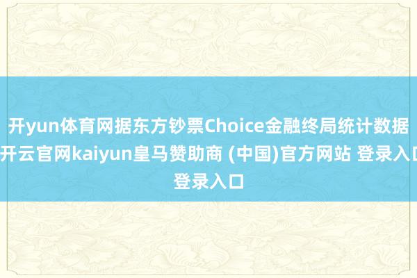 开yun体育网据东方钞票Choice金融终局统计数据-开云官网kaiyun皇马赞助商 (中国)官方网站 登录入口