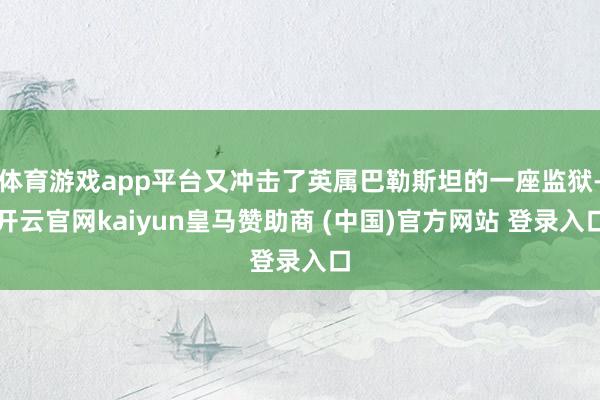体育游戏app平台又冲击了英属巴勒斯坦的一座监狱-开云官网kaiyun皇马赞助商 (中国)官方网站 登录入口
