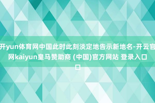 开yun体育网中国此时此刻淡定地告示新地名-开云官网kaiyun皇马赞助商 (中国)官方网站 登录入口