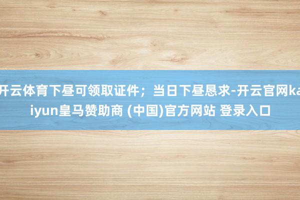 开云体育下昼可领取证件；当日下昼恳求-开云官网kaiyun皇马赞助商 (中国)官方网站 登录入口