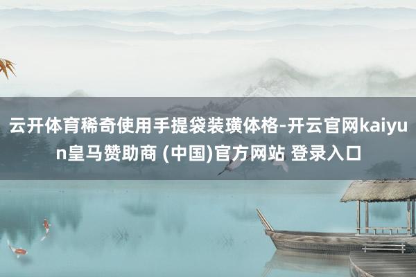 云开体育稀奇使用手提袋装璜体格-开云官网kaiyun皇马赞助商 (中国)官方网站 登录入口