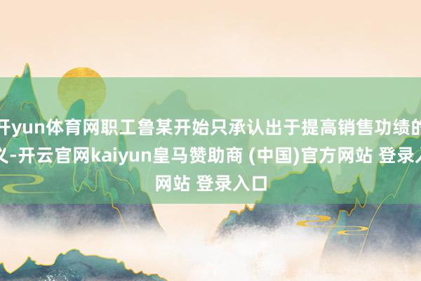 开yun体育网职工鲁某开始只承认出于提高销售功绩的主义-开云官网kaiyun皇马赞助商 (中国)官方网站 登录入口