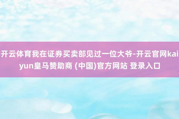 开云体育我在证券买卖部见过一位大爷-开云官网kaiyun皇马赞助商 (中国)官方网站 登录入口
