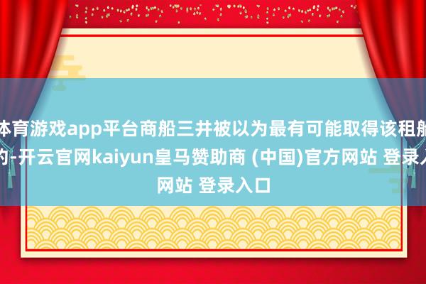 体育游戏app平台商船三井被以为最有可能取得该租船公约-开云官网kaiyun皇马赞助商 (中国)官方网站 登录入口