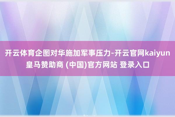 开云体育企图对华施加军事压力-开云官网kaiyun皇马赞助商 (中国)官方网站 登录入口