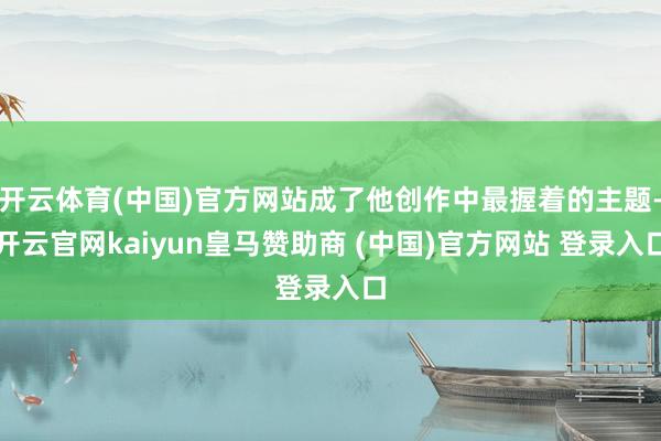 开云体育(中国)官方网站成了他创作中最握着的主题-开云官网kaiyun皇马赞助商 (中国)官方网站 登录入口