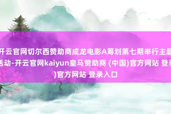 开云官网切尔西赞助商成龙电影A筹划第七期举行主题产业活动-开云官网kaiyun皇马赞助商 (中国)官方网站 登录入口