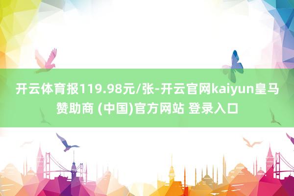 开云体育报119.98元/张-开云官网kaiyun皇马赞助商 (中国)官方网站 登录入口