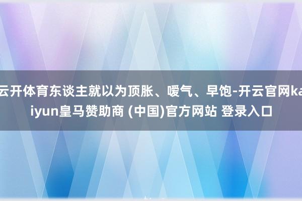 云开体育东谈主就以为顶胀、嗳气、早饱-开云官网kaiyun皇马赞助商 (中国)官方网站 登录入口
