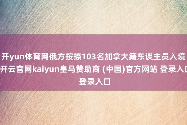 开yun体育网俄方按捺103名加拿大籍东谈主员入境-开云官网kaiyun皇马赞助商 (中国)官方网站 登录入口