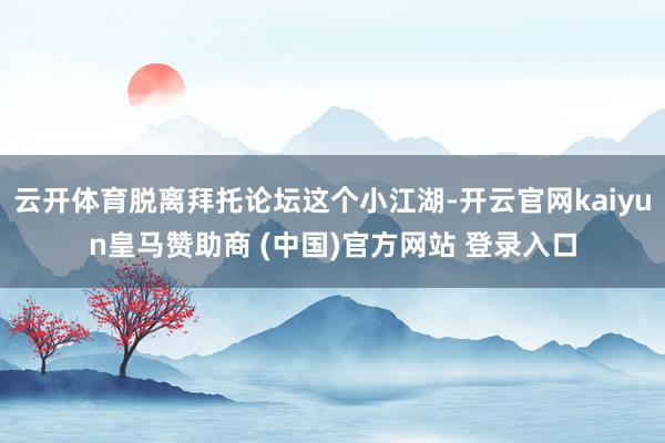 云开体育脱离拜托论坛这个小江湖-开云官网kaiyun皇马赞助商 (中国)官方网站 登录入口