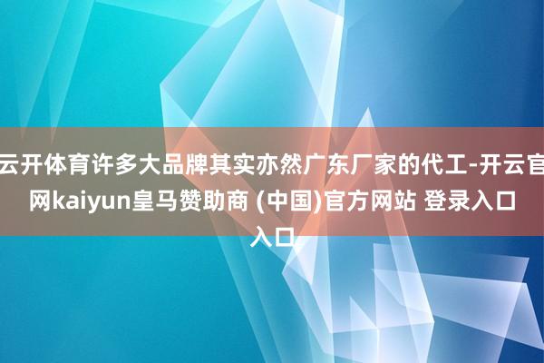 云开体育许多大品牌其实亦然广东厂家的代工-开云官网kaiyun皇马赞助商 (中国)官方网站 登录入口