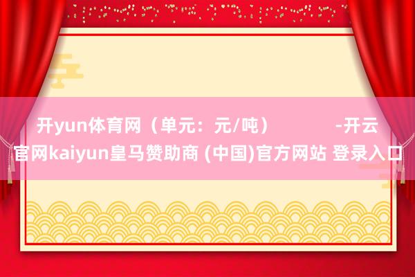 开yun体育网（单元：元/吨）            -开云官网kaiyun皇马赞助商 (中国)官方网站 登录入口