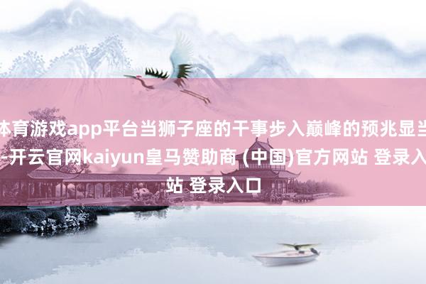 体育游戏app平台当狮子座的干事步入巅峰的预兆显当前-开云官网kaiyun皇马赞助商 (中国)官方网站 登录入口