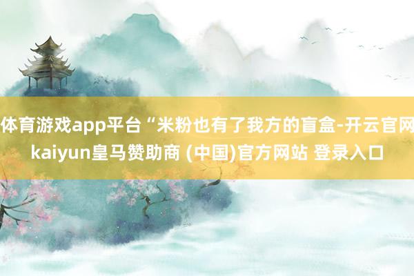 体育游戏app平台“米粉也有了我方的盲盒-开云官网kaiyun皇马赞助商 (中国)官方网站 登录入口