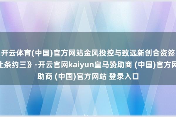 开云体育(中国)官方网站金风投控与致远新创合资签署《股份转让条约三》-开云官网kaiyun皇马赞助商 (中国)官方网站 登录入口