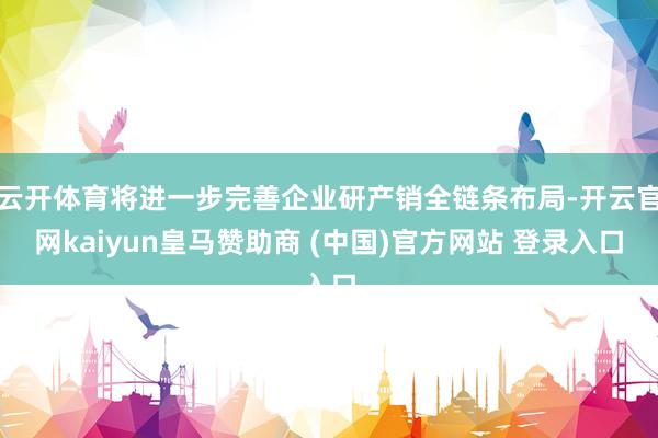 云开体育将进一步完善企业研产销全链条布局-开云官网kaiyun皇马赞助商 (中国)官方网站 登录入口