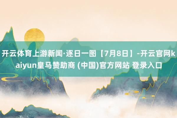 开云体育上游新闻·逐日一图【7月8日】-开云官网kaiyun皇马赞助商 (中国)官方网站 登录入口