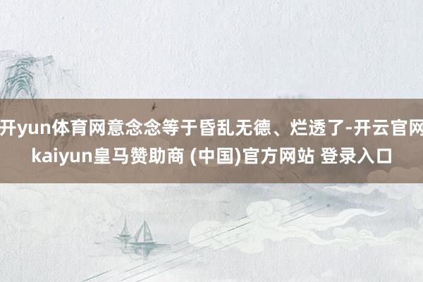 开yun体育网意念念等于昏乱无德、烂透了-开云官网kaiyun皇马赞助商 (中国)官方网站 登录入口