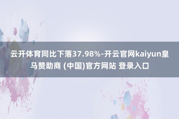 云开体育同比下落37.98%-开云官网kaiyun皇马赞助商 (中国)官方网站 登录入口