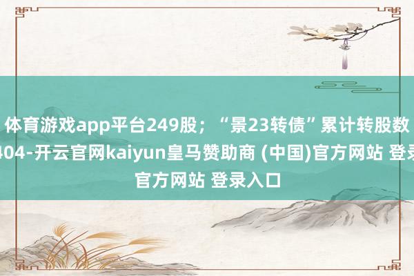 体育游戏app平台249股；“景23转债”累计转股数目为404-开云官网kaiyun皇马赞助商 (中国)官方网站 登录入口