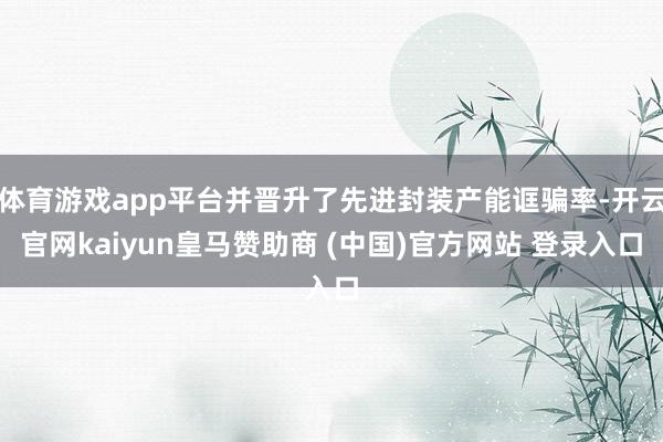 体育游戏app平台并晋升了先进封装产能诓骗率-开云官网kaiyun皇马赞助商 (中国)官方网站 登录入口
