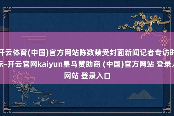 开云体育(中国)官方网站陈数禁受封面新闻记者专访时暗示-开云官网kaiyun皇马赞助商 (中国)官方网站 登录入口