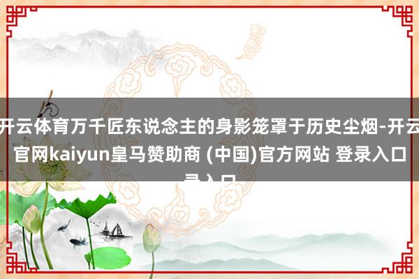 开云体育万千匠东说念主的身影笼罩于历史尘烟-开云官网kaiyun皇马赞助商 (中国)官方网站 登录入口