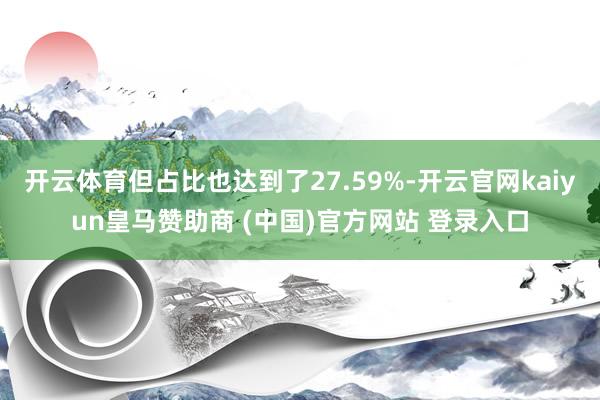 开云体育但占比也达到了27.59%-开云官网kaiyun皇马赞助商 (中国)官方网站 登录入口