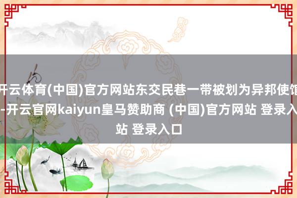 开云体育(中国)官方网站东交民巷一带被划为异邦使馆区-开云官网kaiyun皇马赞助商 (中国)官方网站 登录入口