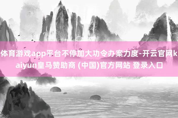 体育游戏app平台不停加大功令办案力度-开云官网kaiyun皇马赞助商 (中国)官方网站 登录入口