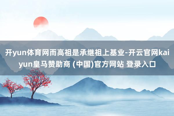开yun体育网而高祖是承继祖上基业-开云官网kaiyun皇马赞助商 (中国)官方网站 登录入口