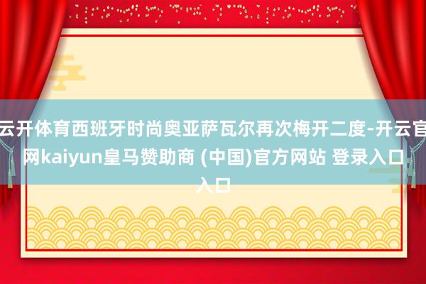 云开体育西班牙时尚奥亚萨瓦尔再次梅开二度-开云官网kaiyun皇马赞助商 (中国)官方网站 登录入口