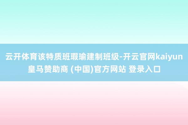 云开体育该特质班瑕瑜建制班级-开云官网kaiyun皇马赞助商 (中国)官方网站 登录入口