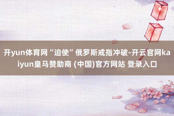 开yun体育网“迫使”俄罗斯戒指冲破-开云官网kaiyun皇马赞助商 (中国)官方网站 登录入口