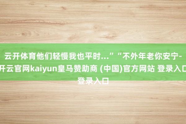 云开体育他们轻慢我也平时...”“不外年老你安宁-开云官网kaiyun皇马赞助商 (中国)官方网站 登录入口